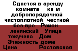 Сдается в аренду комната 18 кв.м добропорядочной, чистоплотной, честной, без вре › Район ­ ленинский › Улица ­ текучева › Дом ­ 135 › Этажность дома ­ 5 › Цена ­ 6 000 - Ростовская обл., Ростов-на-Дону г. Недвижимость » Квартиры аренда   . Ростовская обл.,Ростов-на-Дону г.